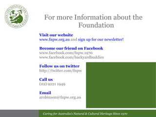 For more Information about the Foundation Visit our website www.fnpw.org.au  and  sign up for our newsletter! Become our friend on Facebook www.facebook.com/fnpw.1970 www.facebook.com/backyardbuddies Follow us on twitter http://twitter.com/fnpw Call us (02) 9221 1949 Email [email_address] 