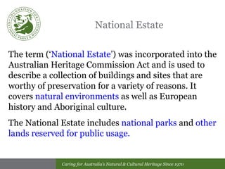 National Estate The term (‘ National Estate ’) was incorporated into the Australian Heritage Commission Act and is used to describe a collection of buildings and sites that are worthy of preservation for a variety of reasons. It covers  natural environments  as well as European history and Aboriginal culture. The National Estate includes  national parks  and  other lands reserved for public usage. 