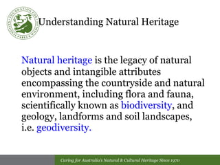 Understanding Natural Heritage   Natural heritage  is the legacy of natural objects and intangible attributes encompassing the countryside and natural environment, including flora and fauna, scientifically known as  biodiversity , and geology, landforms and soil landscapes,  i.e.  geodiversity. 