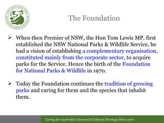 The Foundation When then Premier of NSW, the Hon Tom Lewis MP, first established the NSW National Parks & Wildlife Service, he had a vision of establishing  a complementary organisation, constituted mainly from the corporate sector , to acquire parks for the Service. Hence the birth of the  Foundation for National Parks & Wildlife  in 1970. Today the Foundation continues the  tradition of growing parks  and caring for them and the species that inhabit them.  