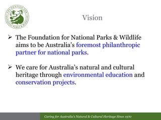Vision The Foundation for National Parks & Wildlife aims to be Australia’s  foremost philanthropic partner for national parks .  We care for Australia’s natural and cultural heritage through  environmental education  and  conservation projects . 