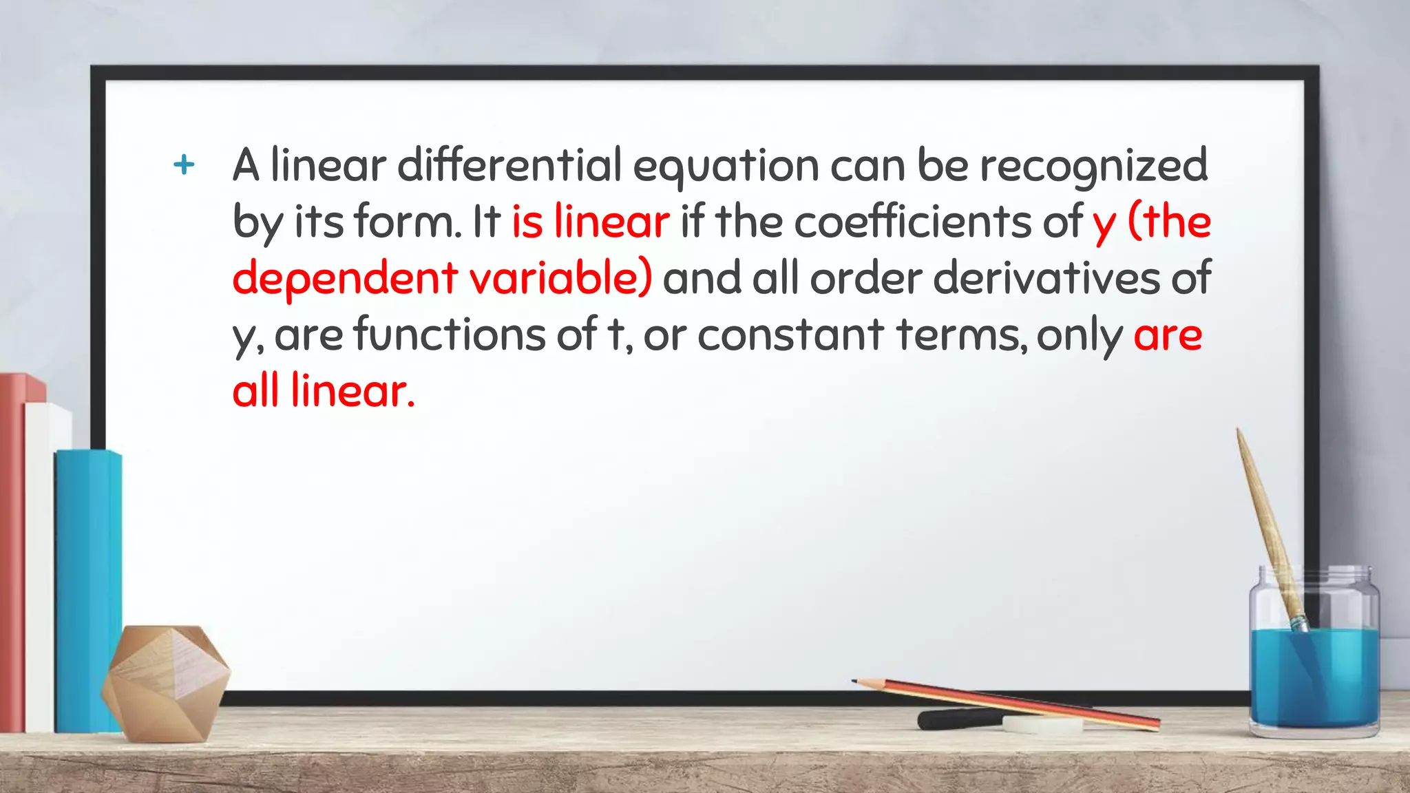 + A linear differential equation can be recognized
by its form. It is linear if the coefficients of y (the
dependent variable) and all order derivatives of
y, are functions of t, or constant terms, only are
all linear.
 