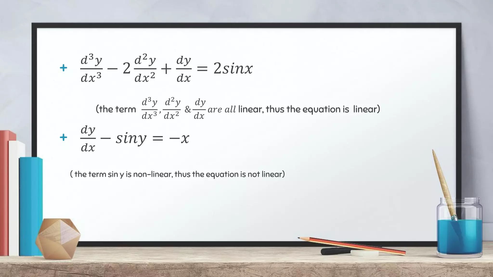 +
𝑑3𝑦
𝑑𝑥3 − 2
𝑑2𝑦
𝑑𝑥2 +
𝑑𝑦
𝑑𝑥
= 2𝑠𝑖𝑛𝑥
(the term
𝑑3
𝑦
𝑑𝑥3
,
𝑑2
𝑦
𝑑𝑥2
&
𝑑𝑦
𝑑𝑥
𝑎𝑟𝑒 𝑎𝑙𝑙 linear, thus the equation is linear)
+
𝑑𝑦
𝑑𝑥
− 𝑠𝑖𝑛𝑦 = −𝑥
( the term sin y is non-linear, thus the equation is not linear)
 