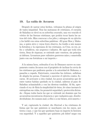 19.

La ca´ de Accaron
ıda

Despu´s de narrar estos hechos, volvamos la pluma al origen
e
de tanta iniquidad. Tras las matanzas de cristianos, el coraz´n
o
de Saladino se elev´ en su soberbia creyendo, una vez vencido el
o
v´rtice de las fuerzas cristianas, que podr´ tocar hasta los ase
ıa
tros del cielo. Hizo convocar a los jefes y s´trapas de su ej´rcito
a
e
y les habl´ con estas soberbias palabras: ((El gran Dios y Mahoo
ma, a quien sirvo y cuyas leyes observo, ha tra´ a mis manos
ıdo
la fortaleza y la esperanza de los cristianos, su Cruz, su rey, jefes y caballeros, sus arqueros e infantes. He aqu´ que toda esta
ı
tierra, llena de riquezas, se extiende ante vosotros, sin pr´
ıncipe
ni defensa. Levantaos pues valientes guerreros m´ y sometedla
ıos
junto con sus fortalezas a mi imperio.))
A la misma hora, ordenaba el rey de Damasco mover su campamento contra Accaron con el prop´sito de inclinar la cerviz de
o
los cristianos que pudiesen quedar a la autoridad de Mahoma, o
pasarlos a espada. Entretanto, conocidas las ´rdenes, aullaban
o
de alegr´ los persas. Comenz´ a moverse el ej´rcito contra Acıa
o
e
caron. Al acercarse a esta ciudad, los pocos accaronitas que de
entre tantos hab´ quedado en la ciudad, salieron al paso de
ıan
Saladino aclam´ndolo y con las diestras tendidas. Al ﬁn, aprea
ciando el rey de Siria la simplicidad de ´stos, de c´mo inermes le
e
o
entregaban sus vidas, les prometi´ seguridad y protecci´n dicieno
o
do: ((Sepan todos hacia los que se extiende mi dominio que los
accaronitas encontraron clemencia y que cualquiera que, desobedeci´ndome, les causara mal, a ellos o a sus bienes, ser´ muerto.))
e
a
Y as´ capturada la ciudad, dio libertad a los cristianos de
ı,
forma que los que quisiesen se marchasen con los suyos, por
tierra o mar, y que los que quedasen bajo su imperio lo hiciesen
con seguridad. Y a aquellos que quisiesen ¡oh dolor! negar con
30

 