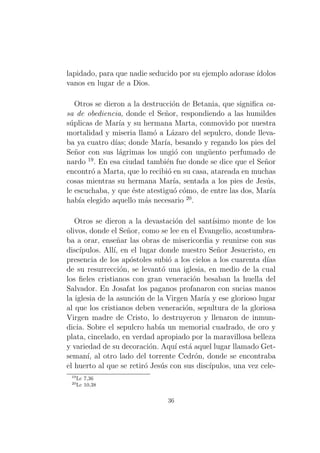 lapidado, para que nadie seducido por su ejemplo adorase ´
ıdolos
vanos en lugar de a Dios.
Otros se dieron a la destrucci´n de Betania, que signiﬁca cao
sa de obediencia, donde el Se˜or, respondiendo a las humildes
n
s´plicas de Mar´ y su hermana Marta, conmovido por nuestra
u
ıa
mortalidad y miseria llam´ a L´zaro del sepulcro, donde llevao
a
ba ya cuatro d´ donde Mar´ besando y regando los pies del
ıas;
ıa,
Se˜or con sus l´grimas los ungi´ con ung¨ento perfumado de
n
a
o
u
19
nardo . En esa ciudad tambi´n fue donde se dice que el Se˜or
e
n
encontr´ a Marta, que lo recibi´ en su casa, atareada en muchas
o
o
cosas mientras su hermana Mar´ sentada a los pies de Jes´s,
ıa,
u
le escuchaba, y que ´ste atestigu´ c´mo, de entre las dos, Mar´
e
o o
ıa
20
hab´ elegido aquello m´s necesario .
ıa
a
Otros se dieron a la devastaci´n del sant´
o
ısimo monte de los
olivos, donde el Se˜or, como se lee en el Evangelio, acostumbran
ba a orar, ense˜ar las obras de misericordia y reunirse con sus
n
disc´
ıpulos. All´ en el lugar donde nuestro Se˜or Jesucristo, en
ı,
n
presencia de los ap´stoles subi´ a los cielos a los cuarenta d´
o
o
ıas
de su resurrecci´n, se levant´ una iglesia, en medio de la cual
o
o
los ﬁeles cristianos con gran veneraci´n besaban la huella del
o
Salvador. En Josafat los paganos profanaron con sucias manos
la iglesia de la asunci´n de la Virgen Mar´ y ese glorioso lugar
o
ıa
al que los cristianos deben veneraci´n, sepultura de la gloriosa
o
Virgen madre de Cristo, lo destruyeron y llenaron de inmundicia. Sobre el sepulcro hab´ un memorial cuadrado, de oro y
ıa
plata, cincelado, en verdad apropiado por la maravillosa belleza
y variedad de su decoraci´n. Aqu´ est´ aquel lugar llamado Geto
ı a
seman´ al otro lado del torrente Cedr´n, donde se encontraba
ı,
o
el huerto al que se retir´ Jes´s con sus disc´
o
u
ıpulos, una vez cele19
20

Lc 7,36
Lc 10,38

36

 