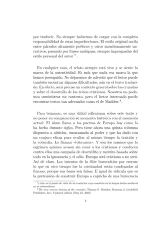 por traducir. No siempre habremos de cargar con la completa
responsabilidad de estas imperfecciones. El estilo original oscila
entre p´rrafos altamente po´ticos y otros mon´tonamente naa
e
o
rrativos, pasando por frases ambiguas, siempre impregnadas del
estilo personal del autor 7 .
En cualquier caso, el relato siempre est´ vivo y se siente la
a
marca de la autenticidad. Es m´s que nada esa marca la que
a
hemos perseguido. No dejaremos de advertir que el lector puede
tambi´n encontrar algunas diﬁcultades, a´n en el texto traducie
u
do. En efecto, ser´ preciso un contexto general sobre las cruzadas
a
y sobre el desarrollo de los reinos cristianos. Nosotros no podemos suministrar ese contexto, pero el lector interesado puede
encontrar textos tan adecuados como el de Madden 8 .
Para terminar, es muy dif´ reﬂexionar sobre este texto y
ıcil
no poner en comparaci´n su momento hist´rico con el momento
o
o
actual. El islam llama a las puertas de Europa hoy como lo
ha hecho durante siglos. Pero tiene ahora una quinta columna
dispuesta a abrirlas, encaramada al poder y que ha dado con
un conjuro eﬁcaz para ocultar al mismo tiempo la traici´n y
o
la cobard´ Lo llaman ((tolerancia)). Y son los mismos que la
ıa.
esgrimen quienes acosan sin cesar a los cristianos y conducen
contra ellos una campa˜a de descr´dito y mentira basada sobre
n
e
todo en la ignorancia y el odio. Europa ser´ cristiana o no ser´.
a
a
As´ de claro. Los intentos de la ´lite burocr´tica por recrear
ı
e
a
lo que en otro tiempo fue la cristiandad est´n condenados al
a
fracaso, porque sus bases son falsas. E igual de rid´
ıcula que es
la pretensi´n de construir Europa a capricho de una burocracia
o
7

y ´ste es el punto de vista de un traductor cuya maestr´ en la lengua latina medieval
e
ıa
no es sobresaliente
8
The new concise history of the crusades, Thomas F. Madden, Rowman & Littleﬁeld
Publishers, Inc.; Updated edition (May 25, 2005)

4

 