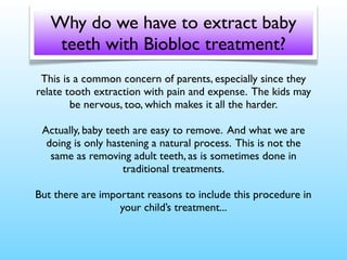 Why do we have to extract baby
teeth with Biobloc treatment?
This is a common concern of parents, especially since they
relate tooth extraction with pain and expense. The kids may
be nervous, too, which makes it all the harder.
Actually, baby teeth are easy to remove. And what we are
doing is only hastening a natural process. This is not the
same as removing adult teeth, as is sometimes done in
traditional treatments.
But there are important reasons to include this procedure in
your child’s treatment...

 