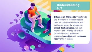Understanding
IoT
Internet of Things (IoT) refers to
the network of interconnected
devices that communicate and
exchange data. By leveraging
smart technologies, we can
monitor and manage e-waste
more efﬁciently, leading to
improved recycling and resource
recovery processes.
 