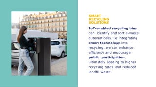 SMART
RECYCLING
SOLUTIONS
IoT-enabled recycling bins
can identify and sort e-waste
automatically. By integrating
smart technology into
recycling, we can enhance
efﬁciency and encourage
public participation,
ultimately leading to higher
recycling rates and reduced
landﬁll waste.
 