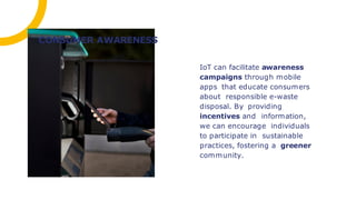 IoT can facilitate awareness
campaigns through mobile
apps that educate consumers
about responsible e-waste
disposal. By providing
incentives and information,
we can encourage individuals
to participate in sustainable
practices, fostering a greener
community.
CONSUMER AWARENESS
 
