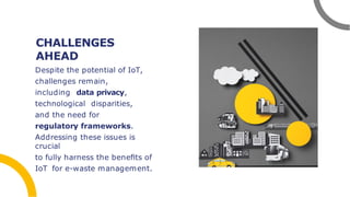 CHALLENGES
AHEAD
Despite the potential of IoT,
challenges remain,
including data privacy,
technological disparities,
and the need for
regulatory frameworks.
Addressing these issues is
crucial
to fully harness the beneﬁts of
IoT for e-waste management.
 