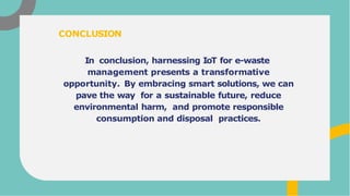 In conclusion, harnessing IoT for e-waste
management presents a transformative
opportunity. By embracing smart solutions, we can
pave the way for a sustainable future, reduce
environmental harm, and promote responsible
consumption and disposal practices.
CONCLUSION
 