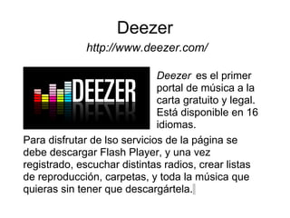 Deezer
              http://www.deezer.com/

                              Deezer es el primer
                              portal de música a la
                              carta gratuito y legal.
                              Está disponible en 16
                              idiomas.
Para disfrutar de lso servicios de la página se
debe descargar Flash Player, y una vez
registrado, escuchar distintas radios, crear listas
de reproducción, carpetas, y toda la música que
quieras sin tener que descargártela.
 