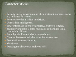  Permite enviar música, en un clic e instantáneamente sobre
    4.5 millones de títulos.
   Permite acceder a radios temáticas.
   Usar radios inteligentes.
   Estar informado sobre los artistas, álbumes y singles.
   Transportar gustos y listas musicales con amigos vía la
    comunidad Deezer.
   Escuchar sin límite todas las novedades.
   Crear universos musicales y ambientes sonoros.
   Descubrir nuevos talentos.
   Ver vídeos.
   Descargar y almacenar archivos MP3.
 
