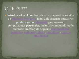  Windows 8 es el nombre oficial3 de la próxima versión
  de Microsoft Windows, familia de sistemas operativos
        producidos por Microsoft para su uso en
  computadoras personales, incluidas computadoras de
     escritorio en casa y de negocios,computadoras
    portátiles, netbooks, tablets, servidores y centros
                       multimedia
 