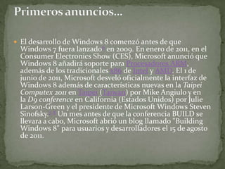  El desarrollo de Windows 8 comenzó antes de que
 Windows 7 fuera lanzado6 en 2009. En enero de 2011, en el
 Consumer Electronics Show (CES), Microsoft anunció que
 Windows 8 añadirá soporte para Procesadores ARM,
 además de los tradicionales x86 de Intel y AMD. El 1 de
 junio de 2011, Microsoft desveló oficialmente la interfaz de
 Windows 8 además de características nuevas en la Taipei
 Computex 2011 en Taipei (Taiwan) por Mike Angiulo y en
 la D9 conference en California (Estados Unidos) por Julie
 Larson-Green y el presidente de Microsoft Windows Steven
 Sinofsky.7 8 Un mes antes de que la conferencia BUILD se
 llevara a cabo, Microsoft abrió un blog llamado "Building
 Windows 8" para usuarios y desarrolladores el 15 de agosto
 de 2011.
 