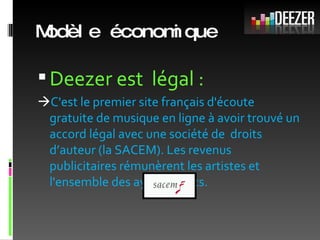 Modèle économique Deezer est  légal :  C'est le premier site français d'écoute gratuite de musique en ligne à avoir trouvé un accord légal avec une société de  droits d’auteur (la SACEM). Les revenus publicitaires rémunèrent les artistes et l'ensemble des ayants droits.  