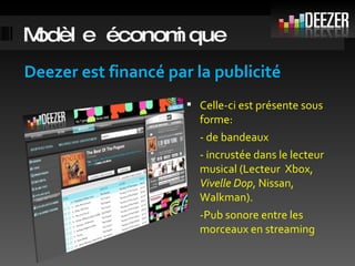 Modèle économique Deezer est financé par la publicité Celle-ci est présente sous forme: - de bandeaux  - incrustée dans le lecteur musical (Lecteur  Xbox,  Vivelle Dop , Nissan, Walkman). -Pub sonore entre les morceaux en streaming 