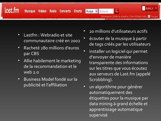 Lastfm : Webradio et site communautaire créé en 2002 Racheté 280 millions d'euros par CBS Allie habilement le marketing de la recommandation et le web 2.0 Business Model fondé sur la publicité et l’affiliation 20 millions d'utilisateurs actifs écouter de la musique à partir de tags créés par les utilisateurs installer un logiciel qui permet d’envoyer de manière transparente des informations sur les titres que vous écoutez aux serveurs de Last.fm (appelé Scrobbling). un algorithme pour générer automatiquement des étiquettes pour la musique par data mining à grand échelle et apprentissage automatique supervisé 