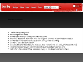 Les fonctionnalités Lastfm est légal et gratuit une radio personnalisée écouter de la musique correspondant à vos goûts possibilité de sauter, de mettre dans vos coups de coeur ou de bannir des morceaux écouter des radios dont les musiques sont en rapport avec un tag écouter la radio de vos “voisins”  une véritable encyclopédie sur la musique.(bio, évènements, concerts, artistes similaires) rencontrer des gens ayant les mêmes goûts que nous et partager ses avis Insérer la radio dans son blog, facebook, myspace afin de partager sa musique 