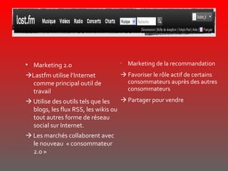 Marketing 2.0  Lastfm utilise l’Internet comme principal outil de travail    Utilise des outils tels que les blogs, les flux RSS, les wikis ou tout autres forme de réseau social sur Internet.    Les marchés collaborent avec le nouveau  « consommateur 2.0 » Marketing de la recommandation    Favoriser le rôle actif de certains consommateurs auprès des autres consommateurs    Partager pour vendre  