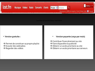 Le site propose deux versions Version gratuite :    Permet de constituer sa propre playlist    Ecouter des webradios    Regarder des vidéos Version payante (2€50 par mois)    Contribuer financièrement au site    Faire disparaître la publicité    Obtenir un accès prioritaire au site    Obtenir un accès prioritaire aux serveurs 