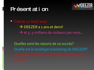 Présentation Crée le 22 Aout 2007     DEEZER a 1 ans et demi!    et 5, 5 millions de visiteurs par mois… Quelles sont les raisons de ce succès? Quelle est la stratégie marketing de DEEZER? Sur quel modèle économique s’appuie ce site gratuit? 