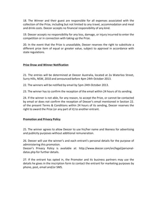 18.	
   The	
   Winner	
   and	
   their	
   guest	
   are	
   responsible	
   for	
   all	
   expenses	
   associated	
   with	
   the	
  
collection	
  of	
  the	
  Prize,	
  including	
  but	
  not	
  limited	
  to	
  any	
  travel,	
  accommodation	
  and	
  meal	
  
and	
  drink	
  costs.	
  Deezer	
  accepts	
  no	
  financial	
  responsibility	
  of	
  any	
  kind.	
  
19.	
  Deezer	
  accepts	
  no	
  responsibility	
  for	
  any	
  loss,	
  damage,	
  or	
  injury	
  incurred	
  to	
  enter	
  the	
  
competition	
  or	
  in	
  connection	
  with	
  taking	
  up	
  the	
  Prize.	
  	
  
20.	
  In	
  the	
  event	
  that	
  the	
  Prize	
  is	
  unavailable,	
  Deezer	
  reserves	
  the	
  right	
  to	
  substitute	
  a	
  
different	
   prize	
   item	
   of	
   equal	
   or	
   greater	
   value,	
   subject	
   to	
   approval	
   in	
   accordance	
   with	
  
state	
  regulations.	
  	
  
	
  
Prize	
  Draw	
  and	
  Winner	
  Notification	
  
	
  
21.	
   The	
   entries	
   will	
   be	
   determined	
   at	
   Deezer	
   Australia,	
   located	
   at	
   2a	
   Waterloo	
   Street,	
  
Surry	
  Hills,	
  NSW,	
  2010 and	
  announced	
  before	
  4pm	
  24th	
  October	
  2013.	
  
22.	
  The	
  winners	
  will	
  be	
  notified	
  by	
  email	
  by	
  5pm	
  24th	
  October	
  2013.	
  	
  
23.	
  The	
  winner	
  has	
  to	
  confirm	
  the	
  reception	
  of	
  the	
  email	
  within	
  24	
  hours	
  of	
  its	
  sending.	
  
24.	
   If	
   the	
   winner	
   is	
   not	
   able,	
   for	
   any	
   reason,	
   to	
   accept	
   the	
   Prize,	
   or	
   cannot	
   be	
   contacted	
  
by	
  email	
  or	
  does	
  not	
  confirm	
  the	
  reception	
  of	
  Deezer’s	
  email	
  mentioned	
  in	
  Section	
  22.	
  
of	
  the	
  present	
  Terms	
  &	
  Conditions	
  within	
  24	
  hours	
  of	
  its	
  sending,	
  Deezer	
  reserves	
  the	
  
right	
  to	
  award	
  the	
  Prize	
  (or	
  any	
  part	
  of	
  it)	
  to	
  another	
  entrant.	
  
	
  
Promotion	
  and	
  Privacy	
  Policy	
  
	
  
25.	
  The	
  winner	
  agrees	
  to	
  allow	
  Deezer	
  to	
  use	
  his/her	
  name	
  and	
  likeness	
  for	
  advertising	
  
and	
  publicity	
  purposes	
  without	
  additional	
  remuneration.	
  	
  
	
  
26.	
  Deezer	
  will	
  use	
  the	
  winner’s	
  and	
  each	
  entrant’s	
  personal	
  details	
  for	
  the	
  purpose	
  of	
  
administering	
  this	
  promotion.	
  	
  
Deezer’s	
   Privacy	
   Policy	
   is	
   available	
   at:	
   http://www.deezer.com/en/legal/personal-­‐
datas.php	
  for	
  further	
  details.	
  	
  
	
  
27.	
   If	
   the	
   entrant	
   has	
   opted	
   in,	
   the	
   Promoter	
   and	
   its	
   business	
   partners	
   may	
   use	
   the	
  
details	
  he	
  gives	
  in	
  the	
  inscription	
  form	
  to	
  contact	
  the	
  entrant	
  for	
  marketing	
  purposes	
  by	
  
phone,	
  post,	
  email	
  and/or	
  SMS.	
  	
  
	
  
	
  
	
  

 