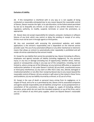 Exclusion	
  of	
  Liability	
  
	
  
28.	
   	
   If	
   this	
   Competition	
   is	
   interfered	
   with	
   in	
   any	
   way	
   or	
   is	
   not	
   capable	
   of	
   being	
  
conducted	
  as	
  reasonably	
  anticipated	
  due	
  to	
  any	
  reason	
  beyond	
  the	
  reasonable	
  control	
  
of	
  Deezer,	
  Deezer	
  reserves	
  the	
  right,	
  in	
  its	
  sole	
  discretion,	
  to	
  the	
  fullest	
  extent	
  permitted	
  
by	
   law	
   (a)	
   to	
   disqualify	
   any	
   entrant;	
   or	
   (b)	
   subject	
   to	
   any	
   written	
   directions	
   from	
   a	
  
regulatory	
   authority,	
   to	
   modify,	
   suspend,	
   terminate	
   or	
   cancel	
   the	
   promotion,	
   as	
  
appropriate.	
  
29.	
  	
  Deezer	
  does	
  not	
  accept	
  responsibility	
  for	
  network,	
  computer,	
  hardware	
  or	
  software	
  
failures	
   of	
   any	
   kind,	
   which	
   may	
   restrict	
   or	
   delay	
   the	
   sending	
   or	
   receipt	
   of	
   an	
   entry.	
  
Entries	
  must	
  not	
  be	
  sent	
  in	
  through	
  agents	
  or	
  third	
  parties.	
  
30.	
   Any	
   cost	
   associated	
   with	
   accessing	
   the	
   promotional	
   websites	
   and	
   mobile	
  
applications	
   is	
   the	
   entrant’s	
   responsibility	
   and	
   is	
   dependent	
   on	
   the	
   Internet	
   service	
  
provider	
  used.	
  The	
  use	
  of	
  any	
  automated	
  software	
  or	
  any	
  other	
  mechanical	
  or	
  electronic	
  
means	
   that	
   allows	
   an	
   entrant	
   to	
   automatically	
   enter	
   repeatedly	
   is	
   prohibited	
   and	
   will	
  
render	
  all	
  entries	
  submitted	
  by	
  that	
  entrant	
  invalid.	
  
31.	
  Except	
  for	
  any	
  liability	
  that	
  cannot	
  be	
  excluded	
  by	
  law,	
  Deezer	
  (including	
  its	
  officers,	
  
employees	
   and	
   agents)	
   excludes	
   all	
   liability	
   (including	
   negligence),	
   for	
   any	
   personal	
  
injury;	
   or	
   any	
   loss	
   or	
   damage	
   (including	
   loss	
   of	
   opportunity);	
   whether	
   direct,	
   indirect,	
  
special	
   or	
   consequential,	
   arising	
   in	
   any	
   way	
   out	
   of	
   the	
   competition,	
   including,	
   but	
   not	
  
limited	
   to,	
   where	
   arising	
   out	
   of	
   the	
   following:	
   (a)	
   any	
   technical	
   difficulties	
   or	
   equipment	
  
malfunction	
  (whether	
  or	
  not	
  under	
  Deezer’s	
  control);	
  (b)	
  any	
  theft,	
  unauthorised	
  access	
  
or	
  third	
  party	
  interference;	
  (c)	
  any	
  claim	
  or	
  offer	
  that	
  is	
  late,	
  lost,	
  altered,	
  damaged	
  or	
  
misdirected	
  (whether	
  or	
  not	
  after	
  their	
  receipt	
  by	
  Deezer)	
  due	
  to	
  any	
  reason	
  beyond	
  the	
  
reasonable	
  control	
  of	
  Deezer;	
  (d)	
  any	
  variation	
  in	
  gift	
  value	
  to	
  that	
  stated	
  in	
  these	
  Terms	
  
and	
  Conditions;	
  (e)	
  any	
  tax	
  liability	
  incurred	
  by	
  a	
  entrant;	
  or	
  (f)	
  use	
  of	
  a	
  Prize.	
  
32.	
   Except	
   in	
   the	
   case	
   of	
   death	
   or	
   personal	
   injury	
   arising	
   from	
   its	
   negligence,	
   or	
   in	
  
respect	
   of	
   fraud,	
   and	
   so	
   far	
   as	
   is	
   permitted	
   by	
   law,	
   Deezer	
   and	
   its	
   associated	
   companies	
  
and	
   agents	
   exclude	
   responsibility	
   and	
   all	
   liabilities	
   arising	
   from:	
   a)	
   any	
   postponement	
   or	
  
cancellation	
   of	
   the	
   promotion,	
   and	
   b)	
   any	
   changes	
   to,	
   supply	
   of	
   (including,	
   without	
  
limitation,	
  prizes	
  which	
  do	
  not	
  reach	
  the	
  intended	
  recipient),	
  or	
  use	
  of	
  the	
  Prize,	
  and	
  c)	
  
any	
   act	
   or	
   default	
   of	
   any	
   third	
   party	
   supplier,	
   which	
   are	
   beyond	
   Deezer’s	
   reasonable	
  
control.	
  	
  
	
  
	
  
	
  
	
  
	
  
	
  
	
  

 