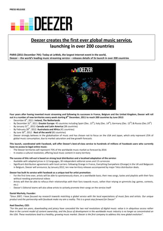 PRESS RELEASE 
                                                                               
                                                                               
                                                                               
 
 
 
 
                                                                               


                       Deezer creates the first ever global music service, 
                                launching in over 200 countries  
                                                                               
 
PARIS (2011 December 7th): Today at LeWeb, the largest Internet event in the world, 
Deezer – the world’s leading music streaming service – releases details of its launch in over 200 countries  
                                                                               




                                                                                                                     
 
Four years after having invented music streaming and following its successes in France, Belgium and the United Kingdom, Deezer will roll 
out in a number of new territories every week starting 8th December, 2011 to reach 200 countries by June 2012: 
‐ December 8th, 2011: Ireland, The Netherlands 
‐ By December 31st, 2011: Greater Europe: 45 countries including Spain (Dec. 13th), Italy (Dec. 14th), Germany (Dec. 15th) & Russia (Dec.19th) 
                  st
‐ By January 31 ,  2012: Canada and Latin America (38 countries)  
‐ By February 28th, 2012: Australasia and Africa (41 countries)  
‐ By June 30th, 2012 : Rest of the world (81 countries)  
‐ Deezer  strongly  believes  in  the  globalisation  of  music  and  has  chosen  not  to  focus  on  the  USA  and  Japan,  which  only  represent  25%  of 
    global music consumption, due to market saturation and low growth forecasts 
                                            
This launch, coordinated with Facebook, will offer Deezer’s best‐of‐class service to hundreds of millions of Facebook users who currently 
have no access to legal online music: 
‐ The Deezer territories will represent 75% of the worldwide music market as forecast by 2016 
‐ It creates a cultural revolution, offering local music content in every territory 
                    
The success of this roll‐out is based on strong local distribution and a localised adaptation of the service: 
‐ Available with adapted prices in 12 languages, 30 independent editorial zones and 13 currencies 
‐ Significant distribution agreements with local carriers: following Orange in France, Everything Everywhere (Orange) in the UK and Belgacom 
   in Belgium, Deezer will announce, by January 2012, ten new territory releases accompanied by major Telco distribution deals. 
                    
Deezer has built its service with Facebook as a unique tool for artist promotion: 
‐ For the first time ever, artists will be able to spontaneously share, on a worldwide basis, their new songs, tastes and playlists with their fans 
   without needing promotional videos 
‐ Artists will then be able to refocus their relationships with their fans towards music, rather than relying on gimmicks (eg: games, contests, 
   etc.) 
‐ Deezer’s Editorial teams will also allow artists to actively promote their songs on the service itself  
 
Daniel Marhely, Founder: 
“Since 2007, I have focused my research towards matching a global service with the local expectations of music fans and artists. Our unique 
product and the partnership with facebook make my aim a reality. This is a great step forward for Deezer” 
 
Axel Dauchez, CEO: 
“For the past ten years, downloading and piracy have concealed the two real revolutions of digital music: value is in ubiquitous access rather 
than in the current model of content ownership, and the focus of development in the worldwide music industry is no longer as concentrated on 
the USA. These revolutions lead to a healthy, growing music market. Deezer is the first company to address this new global evolution”. 
 