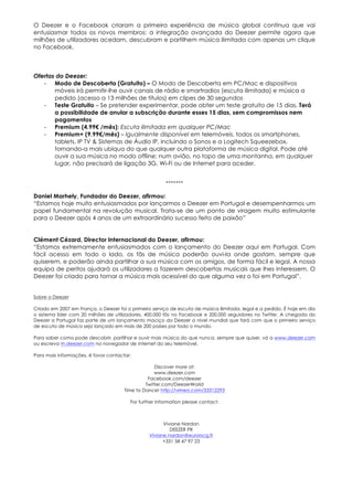 O Deezer e o Facebook criaram a primeira experiência de música global contínua que vai
entusiasmar todos os novos membros: a integração avançada do Deezer permite agora que
milhões de utilizadores acedam, descubram e partilhem música ilimitada com apenas um clique
no Facebook.



Ofertas do Deezer:
   - Modo de Descoberta (Gratuito) – O Modo de Descoberta em PC/Mac e dispositivos
       móveis irá permitir-lhe ouvir canais de rádio e smartradios (escuta ilimitada) e música a
       pedido (acesso a 13 milhões de títulos) em clipes de 30 segundos
   - Teste Gratuito – Se pretender experimentar, pode obter um teste gratuito de 15 dias. Terá
       a possibilidade de anular a subscrição durante esses 15 dias, sem compromissos nem
       pagamentos
   - Premium (4.99€ /mês): Escuta ilimitada em qualquer PC/Mac
   - Premium+ (9.99€/mês) – Igualmente disponível em telemóveis, todos os smartphones,
       tablets, IP TV & Sistemas de Áudio IP, incluindo o Sonos e a Logitech Squeezebox,
       tornando-a mais ubíqua do que qualquer outra plataforma de música digital. Pode até
       ouvir a sua música no modo offline; num avião, no topo de uma montanha, em qualquer
       lugar, não precisará de ligação 3G, Wi-Fi ou de Internet para aceder.


                                                        -------

Daniel Marhely, Fundador do Deezer, afirmou:
“Estamos hoje muito entusiasmados por lançarmos o Deezer em Portugal e desempenharmos um
papel fundamental na revolução musical. Trata-se de um ponto de viragem muito estimulante
para o Deezer após 4 anos de um extraordinário sucesso feito de paixão”


Clément Cézard, Director Internacional do Deezer, afirmou:
“Estamos extremamente entusiasmados com o lançamento do Deezer aqui em Portugal. Com
fácil acesso em todo o lado, os fãs de música poderão ouvi-la onde gostam, sempre que
quiserem, e poderão ainda partilhar a sua música com os amigos, de forma fácil e legal. A nossa
equipa de peritos ajudará os utilizadores a fazerem descobertas musicais que lhes interessem. O
Deezer foi criado para tornar a música mais acessível do que alguma vez o foi em Portugal”.


Sobre o Deezer

Criado em 2007 em França, o Deezer foi o primeiro serviço de escuta de música ilimitada, legal e a pedido. É hoje em dia
o sistema líder com 20 milhões de utilizadores, 400.000 fãs no Facebook e 200.000 seguidores no Twitter. A chegada do
Deezer a Portugal faz parte de um lançamento maciço do Deezer a nível mundial que fará com que o primeiro serviço
de escuta de música seja lançado em mais de 200 países por todo o mundo.

Para saber como pode descobrir, partilhar e ouvir mais música do que nunca, sempre que quiser, vá a www.deezer.com
ou escreva m.deezer.com no navegador de Internet do seu telemóvel.

Para mais informações, é favor contactar:

                                                   Discover more at:
                                                   www.deezer.com
                                                Facebook.com/deezer
                                               Twitter.com/DeezerWorld
                                      Time to Dance! http://vimeo.com/33312293

                                         For further information please contact:



                                                       Viviane Nardon
                                                          DEEZER PR
                                                 Viviane.nardon@eurorscg.fr
                                                       +331 58 47 97 23
 