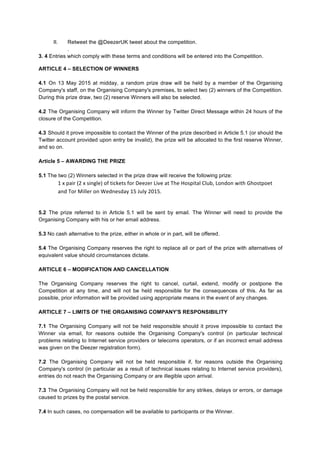 II. Retweet the @DeezerUK tweet about the competition.
.
3. 4 Entries which comply with these terms and conditions will be entered into the Competition.
ARTICLE 4 – SELECTION OF WINNERS
4.1 On 13 May 2015 at midday, a random prize draw will be held by a member of the Organising
Company's staff, on the Organising Company's premises, to select two (2) winners of the Competition.
During this prize draw, two (2) reserve Winners will also be selected.
4.2 The Organising Company will inform the Winner by Twitter Direct Message within 24 hours of the
closure of the Competition.
4.3 Should it prove impossible to contact the Winner of the prize described in Article 5.1 (or should the
Twitter account provided upon entry be invalid), the prize will be allocated to the first reserve Winner,
and so on.
Article 5 – AWARDING THE PRIZE
5.1 The two (2) Winners selected in the prize draw will receive the following prize:
1	
  x	
  pair	
  (2	
  x	
  single)	
  of	
  tickets	
  for	
  Deezer	
  Live	
  at	
  The	
  Hospital	
  Club,	
  London	
  with	
  Ghostpoet	
  
and	
  Tor	
  Miller	
  on	
  Wednesday	
  15	
  July	
  2015.	
  
	
  
5.2 The prize referred to in Article 5.1 will be sent by email. The Winner will need to provide the
Organising Company with his or her email address.
5.3 No cash alternative to the prize, either in whole or in part, will be offered.
5.4 The Organising Company reserves the right to replace all or part of the prize with alternatives of
equivalent value should circumstances dictate.
ARTICLE 6 – MODIFICATION AND CANCELLATION
The Organising Company reserves the right to cancel, curtail, extend, modify or postpone the
Competition at any time, and will not be held responsible for the consequences of this. As far as
possible, prior information will be provided using appropriate means in the event of any changes.
ARTICLE 7 – LIMITS OF THE ORGANISING COMPANY'S RESPONSIBILITY
7.1 The Organising Company will not be held responsible should it prove impossible to contact the
Winner via email, for reasons outside the Organising Company's control (in particular technical
problems relating to Internet service providers or telecoms operators, or if an incorrect email address
was given on the Deezer registration form).
7.2 The Organising Company will not be held responsible if, for reasons outside the Organising
Company's control (in particular as a result of technical issues relating to Internet service providers),
entries do not reach the Organising Company or are illegible upon arrival.
7.3 The Organising Company will not be held responsible for any strikes, delays or errors, or damage
caused to prizes by the postal service.
7.4 In such cases, no compensation will be available to participants or the Winner.
 