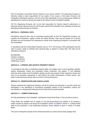 7.5 It is important to remember that the Internet is not a secure network. The Organising Company is
therefore unable to take responsibility for the results of any viruses or third party intrusions into
Competition participants' devices, and will not be held responsible for any consequences suffered by
participants as a result of having connected to the network via the Competition website.
7.6 The Organising Company will not be held responsible for Internet network malfunctions, in
particular should malicious action by a third party prevent the Competition from operating correctly and
participants being informed as intended.
ARTICLE 8 – PERSONAL DATA
Participants' personal data may be processed electronically so that the Organising Company can
organise the Competition, register entries and select Winners. Data may be passed on to service
providers and sub-­‐contractors for processing on behalf of the Organising Company in connection with
this Competition.
In accordance with the French Data Protection Law no. 78-17 of 6 January 1978, participants have the
right to access, rectify or withdraw their personal data, or object to it being held. This right can be
asserted by writing to:
BLOGMUSIK
Direction Juridique
10-12 rue d’Athènes
75009 Paris, France
ARTICLE 9 – LITERARY AND ARTISTIC PROPERTY RIGHTS
In accordance with laws on intellectual property rights, the images used on the Competition website,
objects represented, brands and proprietary names mentioned, and graphic, IT and database
elements which make up the Competition website are the sole property of their respective owners and
may not be extracted, reproduced or used without the written authorisation of these owners. Any
person contravening this article risks civil and/or criminal prosecution.
ARTICLE 10 – MODIFICATION AND CANCELLATION
Winners authorise the Organising Company, and all its partners and licensees, to use their name and
photograph in any advertising or promotional campaigns relating to this Competition, without any
remuneration or compensation being due for this other than the prize awarded.
ARTICLE 11 – COMPETITION RULES
11.1 By participating in the Competition, participants accept these Rules, in full and without reserve.
These Rules are available free of charge on the http://www.deezer.com website or by sending a
written request by regular mail during the Competition period, as stated in Article 3.1 of these Rules
(date as per postmark), to the Organising Company, whose address is given in Article 8 of these
Rules.
The cost of making this request will be reimbursed based on current second class postage rates.
 