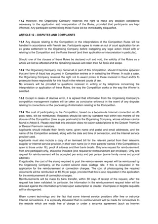 11.2 However, the Organising Company reserves the right to make any decision considered
necessary to the application and interpretation of the Rules, provided that participants are kept
informed. Any participant contravening these Rules will be immediately disqualified.
ARTICLE 12 – DISPUTES AND COMPLAINTS
12.1 Any dispute relating to the Competition or the interpretation of the Competition Rules will be
handled in accordance with French law. Participants agree to make an out of court application for an
ex gratia settlement to the Organising Company before instigating any legal action linked with or
relating to the Competition and the Rules thereof (and their application or interpretation in particular).
Should one of the clauses of these Rules be declared null and void, the validity of the Rules as a
whole will not be affected and the remaining clauses will retain their full force and scope.
12.2 The Organising Company may cancel all or part of this Competition, should it become apparent
that any form of fraud has occurred in Competition entries or in selecting the Winner. In such a case,
the Organising Company reserves the right not to award prizes to those involved in fraud and/or to
prosecute those responsible for this fraud in the relevant courts of law.
No answers will be provided to questions received in writing or by telephone concerning the
interpretation or application of these Rules, the way the Competition works or the way the Winner is
selected.
12.3 Except in cases of obvious error, it is agreed that information from the Organising Company's
competition management system will be taken as conclusive evidence in the event of any disputes
relating to connections or the processing of information relating to the Competition.
12.4 The cost of participating in the Competition, based on a two-minute Internet connection at off-
peak rates, will be reimbursed. Requests should be sent by standard mail within two months of the
closure of the Competition (date as per postmark) to the Organising Company, whose address can be
found in Article 8. Please note that this provision does not cover subscriptions to the Deezer Premium
or Deezer Premium+ services.
Applicants should indicate their family name, given name and postal and email addresses, and the
name of the Competition entered, along with the date and time of connection, and the Internet service
provider used.
Applicants must also include a copy of an itemised bill for the relevant period from their telecoms
supplier or Internet service provider, in their own name (or in their parents' names if the Competition is
open to those under 18), proof of address and their bank details. Only one request for reimbursement,
from one participant only, should be included (one request for reimbursement per envelope). Only one
request for reimbursement will be accepted per entry and per person (same family name and postal
address).
If applicable, the cost of the stamp required to post the reimbursement request will be reimbursed by
the Organising Company, at the current second class postage rate, if this is requested in the
application for the reimbursement of connection charges. The cost of photocopying the required
documents will be reimbursed at €0.15 per page, provided that this is also requested in the application
for the reimbursement of connection charges.
Reimbursements will be made by bank transfer, within 60 days of receipt of the request, after the
request has been validated. In particular, the information in the reimbursement request letter will be
checked against the information provided upon subscription to Deezer. Incomplete or illegible requests
will be disregarded.
Given current technology and the fact that some Internet service providers offer free or set-price
Internet connections, it is expressly stipulated that no reimbursement will be made for connections to
the website which are made free of charge or under a set-price agreement (such as Internet
 