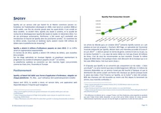 SPOTIFY
Spotify est un service créé par Daniel Ek et Martin Lorentzon (ancien cofondateur de Tradedoubler) développé en 2006, mais lancé en octobre 2008 en
accès public, une fois les accords passés avec les ayant-droits. Il est scindé en
deux sociétés : la société mère, Spotify Ltd, basée à Londres, et la société de
recherche et développement Spotify AB, basée en Suède. En décembre 2012, l’un
de ses principaux actionnaires, Northzone, a fait savoir qu’il souhaitait une
9
introduction en bourse de Spotify dans les prochaines années . En novembre de
la même année, Coca-Cola et Goldman Sachs avaient investi 100 millions de
10
dollars dans la plateforme de streaming .
Spotify a atteint 6 millions d’utilisateurs payants en mars 2013. Et ce chiffre
serait en augmentation exponentielle.
En termes de CA 2012, Spotify a atteint 576 millions de dollars, sans toutefois
être rentable.
Sur les blogs spécialisés en musique digitale, ce graphique représentant la
11
progression du nombre d’utilisateurs payants circule (ci-contre).
La plateforme suédoise se concentre sur des marchés hyper concurrentiels
comme les Etats-Unis, l’Australie et l’Europe.

Positionnement
Spotify a d’abord été édité sous forme d’application d’ordinateur, adaptée sur
chaque plateforme : PC, Mac… que l’utilisateur doit systématiquement installer.
Depuis avril 2013, la société a lancé, en version béta, une application web
disponible depuis n’importe quel navigateur.

http://www.agefi.fr/articles/un-grand-actionnaire-de-spotify-milite-pour-une-ipo1249320.html
10 http://lexpansion.lexpress.fr/high-tech/spotify-contre-deezer-le-match-des-rois-dustreaming_360824.html
11 http://blisstunes.com/2013/05/24/subscriber-growth-is-slowing-dramatically-at-deezer/
9

© Observatoire de la musique

12

Un article du Monde paru en octobre 2012 présente Spotify comme un « joli
jukebox où tout est proposé ». Pourtant, Will Page, un spécialiste de l’économie
musicale embauché par Spotify, déclare dans une interview accordée à Ecrans.fr
13
en juin 2013 : « doit-on penser en terme de genre, comme le rock ou le jazz, ou
en terme d’activité ? (…) Le cœur de notre métier ce n’est pas d’avoir 20 millions
de titres, c’est de vous les recommander au bon moment. Écouter le même
disque de Miles Davis c’est quelque chose, mais découvrir de la musique qui a un
lien avec Miles Davis, c’est tout autre chose.»
Et d’ajouter que Spotify ne se concentre pas uniquement sur les tubes : « Dans
14
une étude , j’ai ainsi montré que dans le téléchargement, 80% des 13 millions de
chansons disponibles sur un service n’avait pas été touché à l’époque, et que la
distribution des autres suivait une forme très classique qui donne presque toute
15
la place aux tubes. C’est l’inverse sur Spotify, où la traîne a bien été activée:
80% des chansons ont été écoutées au moins une fois depuis le lancement du
service, tous marchés confondus. »
http://www.lemonde.fr/economie/article/2012/10/08/deezer-dans-la-cour-desgrands_1771947_3234.html
13 http://www.ecrans.fr/Le-coeur-de-notre-metier-ce-n-est,16636.html
14 http://www.prsformusic.com/creators/news/research/Documents/The%20long%20tail%20
of%20P2P%20v9.pdf
12

En référence à la théorie de la « Longue Traîne » de Chris Anderson, selon laquelle les produits
qui sont l’objet d’une faible demande, ou qui n’ont qu’un faible volume de vente, peuvent
collectivement représenter une part de marché égale ou supérieure à celle des best-sellers,
15

Page 25

 