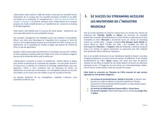 L’0bservatoire avait réalisé en 2006 des études concernant les nouvelles formes
d’exposition de la musique dans les nouvelles boutiques virtuelles et en 2009,
une étude sur le streaming. En complément de « l’Etat des lieux de l’offre de
musique numérique » du premier semestre 2013, l’Observatoire de la musique
propose une étude complémentaire sur 7 plateformes de services de streaming
et de téléchargement.
Cette étude a été réalisée avec le concours de Lionel Kaplan - Mediatrium, qui
nous avait déjà assistés lors des précédents travaux.
Ces nouvelles investigations très détaillées quant aux conditions d’accessibilité,
offrent une vision plus dynamique de l’exposition de la musique et tente de
cerner la très problématique question de la volumétrie de l’offre musicale sur les
plateformes, car le marketing qui consiste à aligner des dizaines de millions de
titres n’a pas de signification.
Spotify a même communiqué dernièrement en concédant que plus de 4 millions
de titres proposés n’avaient jamais fait l’objet d’une seule consultation. Gageons
que plus de la moitié des offres subit le même sort.
L’Observatoire a présenté ce travail à 3 plateformes : Spotify, Deezer et Qobuz
pour vérifier la pertinence de l’ensemble des requêtes. L’accueil positif réservé à
ce travail nous a confortés sur l’utilité de cet éclairage supplémentaire que nous
apportons, même si nous constatons que sur beaucoup de points, les
plateformes ne veulent pas communiquer. Les investigations précises sur les sites
sont datées car les écrans sont très mobiles ce qui est le propre d’internet.
Les grandes tendances de ces investigations, rappelées ci-dessous, nous
permettent d’affirmer que :

© Observatoire de la musique

I. LE SUCCES DU STREAMING ACCELERE
LES MUTATIONS DE L’INDUSTRIE
MUSICALE
Face au succès populaire du Cloud et surtout face à la montée des services de
streaming tels YouTube, Spotify ou Deezer, les annonces de nouvelles
plateformes musicales dématérialisées et à accès illimité sur abonnement se sont
multipliées en 2013. Microsoft a récemment lancé son service de streaming
musical sur console Xbox, Google a proposé Play Musique Accès Illimité en
France (lancé en début d’année aux USA) - qui complète son offre de
téléchargement Play Store - et Napster, édité par Rhapsody, a effectué son grand
retour à la rentrée, en signant notamment un partenariat avec SFR, éclipsant
ainsi Spotify des offres mobiles de l’opérateur.
Face à ces sociétés américaines et aux médiatiques Spotify et Deezer, tous deux
d’origine européenne, un service tente de marquer sa différence. À une certaine
standardisation de l’offre, Qobuz oppose une vision plus haut de gamme,
insistant sur ses offres en qualité CD, ses Studio Masters ou encore ses sélections
classiques et jazz. À l’image de ses concurrents qui s’internationalisent, Qobuz,
née en France, comme Deezer, tente de conquérir le monde.
Cette étude se concentre sur l’étendue de l’offre musicale de sept services
regroupés en trois grandes catégories :
Les services de streaming Deezer, Spotify et YouTube. Ce dernier, bien
qu’axé sur la vidéo est devenu la première plateforme d’écoute
musicale en France et devrait bientôt proposer un abonnement payant,
dépourvu de toute publicité.
Les services de téléchargement Amazon MP3 et iTunes Store.
Les services hybrides, mêlant téléchargement et streaming, Google Play
et Qobuz.

Page 3

 