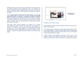 Google a également rapproché son réseau social Google+ de YouTube en unifiant
les comptes utilisateurs des deux plateformes, mais il est possible de les
dissocier. Récemment, Google a également décidé de donner la priorité aux
commentaires postés depuis un compte Google+, afin d’améliorer la modération
des propos.
Enfin, la page d’accueil de YouTube.com en mode connecté – qui n’est pas
exclusivement dédiée à la musique - est devenue un véritable fil d’actualité
social, où l’utilisateur voit défiler des recommandations de vidéos ou de chaînes.
Le fil propose également les dernières mises à jour des chaînes auxquelles
l’utilisateur est abonné ainsi que des notifications sur l’activité de son réseau
social : mentions « j’aime » sur des vidéos, ajout de vidéos dans les favoris,
abonnements à des chaînes.
Cette page d’accueil propose également une sélection de 10 chaînes
recommandées, qui varie en fonction des vidéos vues par l’internaute. En
cliquant sur « tout afficher » celui-ci a accès à 100 chaînes recommandées. Puis,
en cliquant sur le lien « Toutes catégories », il peut sélectionner la chaîne
Musique, parmi sept autres thématiques. Un aperçu de trois vignettes est alors
proposé ; en cliquant, une lightbox s’affiche et propose une sélection quatre
vidéos.

Lightbox d’aperçu de la
chaîne Musique

Partage sur les réseaux sociaux
Depuis longtemps, YouTube propose de partager des vidéos sur des sites tiers :
réseaux sociaux, blogs etc.
Ainsi, l’onglet « partager », présent sous chaque vidéo, propose d’envoyer un lien
ou une prévisualisation sur Facebook, Twitter, Google+, Skyrock blogs, Blogger,
tumblr, Reddit, LinkedIn et même deux réseaux sociaux russes. L’utilisateur peut
choisir à quel timing démarrer la vidéo.
L’onglet « Intégrer » permet également de copier un code html sur un site
Internet ou un blog afin d’y intégrer le lecteur vidéo. Enfin, l’onglet « E-mail »
permet d’envoyer la vidéo à des correspondants, par messagerie électronique.

© Observatoire de la musique

Page 43

 