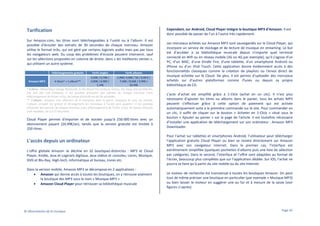 Cependant, sur Android, Cloud Player intègre la boutique MP3 d’Amazon. Il est
donc possible de passer de l’un à l’autre très rapidement.

Tarification
Sur Amazon.com, les titres sont téléchargeables à l’unité ou à l’album. Il est
possible d’écouter des extraits de 30 secondes de chaque morceau. Amazon
utilise le format m3u, qui est géré par certains logiciels audio mais pas par tous
les navigateurs web. Du coup des problèmes d’écoute peuvent intervenir, sauf
sur les sélections proposées en colonne de droite, dans « les meilleures ventes »,
qui utilisent un autre système.
Téléchargements gratuits

Tarifs singles

Tarifs albums

0,69€ / 0,79€ /
2,99€/ 4,99€ / 5€ / 6,99 € /
Amazon MP3
4 titres* + 1 album**
0,89€ / 0,99€ /
7,99€ / 8,99€ / 9,99€ /
1,19€
10,49€
* 4 titres : Marseillaise Django Reinhardt, In the Mood The Andrews Sisters, Far Away Astrud Gilberto,
Zaz Zuh Zaz Cab Calloway. Il est possible d’écouter des extraits de chaque morceau (sans
téléchargement de fichier m3u), les temps d’écoute est de 30 secondes.
** L’album : Amazen, une sélection de 8 morceaux dans le genre musiques et sons du monde.
L’album complet est gratuit et étrangement les morceaux à l’unité sont payants ! Il est possible
d’écouter des extraits de chaque morceau (sans téléchargement de fichier m3u), les temps d’écoute
sont variables, de 3 à 27 secondes.

Cloud Player permet d'importer et de stocker jusqu'à 250 000 titres avec un
abonnement payant (24,99€/an), tandis que la version gratuite est limitée à
250 titres.

L'accès depuis un ordinateur
L’offre globale Amazon se décline en 32 boutiques distinctes : MP3 et Cloud
Player, Kindle, Jeux et Logiciels digitaux, Jeux vidéos et consoles, Livres, Musique,
DVD et Blu-Ray, High-tech, Informatique et bureau, Livres etc.
Dans la version mobile, Amazon MP3 se décompose en 2 applications :
• Amazon qui donne accès à toutes les boutiques, on y retrouve aisément
la boutique des MP3 sous le nom « Musique MP3 »
• Amazon Cloud Player pour retrouver sa bibliothèque musicale

© Observatoire de la musique

Les morceaux achetés sur Amazon MP3 sont sauvegardés sur le Cloud Player, qui
incorpore un service de stockage et de lecture de musique en streaming. Le but
est d’accéder à sa bibliothèque musicale depuis n'importe quel terminal
connecté en Wifi ou en réseau mobile (3G ou 4G par exemple), qu'il s'agisse d'un
PC, d’un MAC, d’une Kindle Fire, d'une tablette, d'un smartphone Android ou
iPhone ou d’un iPod Touch. Cette application donne évidemment accès à des
fonctionnalités classiques comme la création de playlists ou l'envoi direct de
musique achetée sur le Cloud. De plus, il est permis d’uploader des morceaux
achetés sur d’autres plateformes comme iTunes ou depuis sa propre
bibliothèque de CD.
L’acte d’achat est simplifié grâce à 1-Click (achat en un clic). Il n’est plus
nécessaire d'ajouter les titres ou albums dans le panier, tous les achats MP3
peuvent s’effectuer grâce à cette option de paiement qui est activée
automatiquement suite à la première commande sur le site. Pour commander en
un clic, il suffit de cliquer sur le bouton « Acheter en 1-Click » situé sous le
bouton « Ajouter au panier » sur la page de l'article. Il est toutefois nécessaire
d’installer une application de téléchargement sur son ordinateur : Amazon MP3
Downloader.
Pour l’achat sur tablettes et smartphones Android, l’utilisateur peut télécharger
l’application gratuite Cloud Player ou bien se rendre directement sur Amazon
MP3 avec son navigateur Internet. Dans le premier cas, l’interface est
extrêmement simplifiée (quelques pochettes d’albums puis une liste de sélection
par catégorie). Dans le second, l’interface et l’offre sont adaptées au format de
l’écran, beaucoup plus complètes que sur l’application dédiée. Sur iOS, l’achat ne
pourra se faire qu’à partir du site mobile ou du site Internet.
Le moteur de recherche est transversal à toutes les boutiques Amazon. On peut
tout de même préciser une boutique en particulier (par exemple « Musique MP3)
ou bien laisser le moteur en suggérer une au fur et à mesure de la saisie (voir
figures ci-après).

Page 45

 