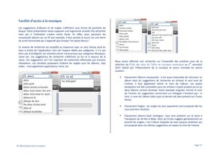 Facilité d’accès à la musique
Les suggestions d’albums et de singles s’affichent sous forme de pochette de
disque. Cette présentation laisse supposer une ergonomie visuelle très attractive
mais qui à l’utilisation s’avère moins facile. En effet, pour parcourir les
nouveautés albums sur un PC par exemple, il faut pointer la souris sur une barre
de scroll horizontale qui n’apparaît que lorsque l’on passe dessus !
Le moteur de recherche est simplifié au maximum avec un seul champ situé en
haut à droite de l’application, hors de l’espace dédié aux catégories. Il n’y pas
donc pas d’ambigüité, les résultats seront transversaux aux catégories Musiques,
Livres etc. Les suggestions de recherche s’affichent au fur et à mesure de la
saisie. Ces suggestions ont l’air inspirées de recherches effectuées par d’autres
utilisateurs. Les résultats proposent d’abord les singles puis les albums, clips
vidéo… mais également applications, livres, etc.

Nous avons effectué une recherche sur l’ensemble des produits issus de la
er
sélection de l’Etat des lieux de l’offre de musique numérique au 1 semestre
2013 réalisé par l’Observatoire de la musique et avons constaté les points
suivants :
Classement Albums nouveautés : il est quasi impossible de retrouver un
album dans les suggestions de recherche en entrant le seul nom de
l’artiste, il faut également entrer le nom de l’album. Les seules
exceptions ont été constatées pour les artistes n’ayant produit qu’un ou
deux albums comme Stromae. Autre exemple singulier, hormis le nom
de l’artiste, les suggestions concernant Luc Arbogast n’existent pas : ni
titre, ni nom de l’album (alors que ce dernier est bien présent sur iTunes
Store).
Classement Singles : les singles les plus populaires sont proposés dès les
tous premiers résultats.
Classement albums back catalogue : tous sont présents sur le store à
l’exception de 18 Hits d’Abba. Alors qu’iTunes suggère généralement en
priorité les singles, c’est l’album Singulier de Jean-Jacques Goldman qui
est proposé dans ces mêmes suggestions en tapant le nom de l’artiste.

© Observatoire de la musique

Page 57

 