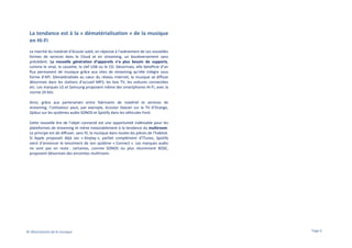 La tendance est à la « dématérialisation » de la musique
en Hi-Fi
Le marché du matériel d’écoute subit, en réponse à l’avènement de ces nouvelles
formes de services dans le Cloud et en streaming, un bouleversement sans
précédent. La nouvelle génération d’appareils n’a plus besoin de supports,
comme le vinyl, la cassette, la clef USB ou le CD. Désormais, elle bénéficie d’un
flux permanent de musique grâce aux sites de streaming qu’elle intègre sous
forme d’API. Dématérialisée au cœur du réseau Internet, la musique se diffuse
désormais dans les stations d’accueil MP3, les box TV, les voitures connectées
etc. Les marques LG et Samsung proposent même des smartphones Hi-Fi, avec la
norme 24 bits.
Ainsi, grâce aux partenariats entre fabricants de matériel et services de
streaming, l’utilisateur peut, par exemple, écouter Deezer sur la TV d’Orange,
Qobuz sur les systèmes audio SONOS et Spotify dans les véhicules Ford.
Cette nouvelle ère de l’objet connecté est une opportunité indéniable pour les
plateformes de streaming et mène inexorablement à la tendance du multiroom.
Le principe est de diffuser, sans fil, la musique dans toutes les pièces de l’habitat.
Si Apple proposait déjà ses « Airplay », parfait complément d’iTunes, Spotify
vient d’annoncer le lancement de son système « Connect ». Les marques audio
ne sont pas en reste : certaines, comme SONOS ou plus récemment BOSE,
proposent désormais des enceintes multiroom.

© Observatoire de la musique

Page 6

 