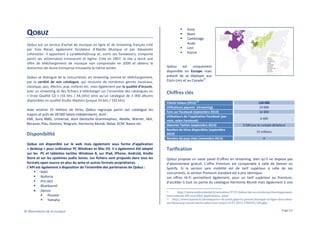 QOBUZ
Qobuz est un service d'achat de musique en ligne et de streaming français créé
par Yves Riesel, également fondateur d’Abeille Musique et par Alexandre
Leforestier. Il appartient à LyraMediaGroup et, outre ses fondateurs, comporte
parmi ses actionnaires Innovacom et Sigma. Créé en 2007, le site a lancé une
offre de téléchargement de musique non compressée en 2009 et obtenu la
distinction de Jeune Entreprise innovante la même année.
Qobuz se distingue de la concurrence, en streaming comme en téléchargement,
par la variété de son catalogue, qui recouvre de nombreux genres musicaux,
classique, jazz, électro, pop, enfants etc. mais également par la qualité d’écoute,
avec un streaming et des fichiers à télécharger sur l’ensemble des catalogues en
« Vraie Qualité CD » (16 bits / 44,1khz) ainsi qu’un catalogue de 3 000 albums
disponibles en qualité Studio Masters (jusque 24 bits / 192 khz).
Avec environ 15 millions de titres, Qobuz regroupe parmi son catalogue les
majors et près de 28 000 labels indépendants, dont :
EMI, Sony BMG, Universal, dont Deutsche Grammophon, Abeille, Warner, Idol,
Because, Pias, Domino, Wagram, Harmonia Mundi, Naïve, ECM, Naxos etc.

Disponibilité
Qobuz est disponible sur le web mais également sous forme d’application
« desktop » pour ordinateur PC Windows et Mac OS. Il a également été adapté
sur les PC et tablettes tactiles Windows 8, sur iPad, iPhone, Android, Kindle
Store et sur les systèmes audio Sonos. Les fichiers sont proposés dans tous les
formats open source en plus du wma et autres formats propriétaires.
L’API est également à disposition de l’ensemble des partenaires de Qobuz :
NAD
Nuforce
Pro-Ject
BlueSound
• Denon
Pioneer
Yamaha
© Observatoire de la musique

Sony
Naim
Cambridge
Audo
Linn
Parrot

Qobuz
est
uniquement
disponible en Europe mais
prévoit de se déployer aux
51
Etats-Unis et au Canada .

Chiffres clés
52

Clients totaux (2013)
Utilisateurs payants (streaming)
Fans sur Facebook (septembre 2013)
Utilisateurs de l’application Facebook (par
mois, selon Facebook)
Abonnés Twitter (septembre 2013)
Nombre de titres disponibles (septembre
2013)
Nombre de pays visés (novembre 2013)

120 000
10 000
52 000
6 400
3 500 (sur le compte @Qobuz)
15 millions
9

Tarification
Qobuz propose un vaste panel d’offres en streaming, bien qu’il ne dispose pas
d’abonnement gratuit. L’offre Premium est comparable à celle de Deezer ou
Spotify. Si la version sans mobilité est de tarif supérieur à celle de ses
concurrents, la version Premium standard est à prix identique.
Les offres Hi-Fi permettent également, pour un tarif supérieur au Premium,
d’accéder à tout ou partie du catalogue Harmonia Mundi mais également à une
51
http://www.audiovideohd.fr/actualites/9729-Qobuz-fait-sa-revolution-Developpementinternational-API-nouvelles-applications....html
52
http://www.lepoint.fr/chroniqueurs-du-point/guerric-poncet/musique-en-ligne-dans-deuxans-beaucoup-seront-morts-selon-yves-riesel-19-07-2013-1706543_506.php

Page 67

 