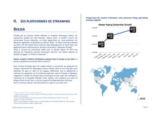II. LES PLATEFORMES DE STREAMING

Progression du nombre d'abonnés, selon plusieurs blogs spécialisés
musique digitale

DEEZER
Fondée par les français Daniel Maherly et Jonathan Benassaya, Deezer est
aujourd’hui présidé par Axel Dauchez. Depuis 2012, la société a parmi ses
actionnaires Access Industries, un fonds appartenant au russo-américain Len
Blavatnik, également propriétaire de Warner Music. Le fonds historique Idinvest
(ex-AGF), CIC-CM Capital privé, Dotcorp Asset Management et Xavier Niel sont
2
également dans l’actionnariat et, de façon minoritaire, l’opérateur Orange .
Grâce à l’accord de partenariat établi avec ce dernier depuis fin 2011 (les
abonnés de l’opérateur peuvent facilement souscrire une option Deezer), la
3
plateforme gagne 1,3 millions d’abonnés.
Deezer compte 4 millions d’utilisateurs payants dans le monde en juin 2013. Le
4
CA de la plateforme est de 70 millions d’euros .
Avec l’entrée d’Orange dans son capital, Deezer a commencé son expansion en
Europe, notamment en Allemagne, Russie, Irlande, Italie et aux Pays-Bas, pour
atteindre 45 pays en 2012 et 10 langues différentes. Puis la plateforme a
continué son expansion sur le continent américain, avec le Canada, le Mexique,
l’Argentine, le Brésil et d’autres pays d’Amérique du Sud, avant de s’attaquer à
l’Australie et la Nouvelle Zélande. Enfin, Deezer s’est intéressé aux pays du
Moyen-Orient et de l’Asie. Le site est aujourd’hui disponible dans 182 pays.
Pour le moment, Deezer n’est pas présent au Japon ni aux Etats-Unis.

http://www.lesechos.fr/08/10/2012/LesEchos/21286-121-ECH_le-francais-deezer-leve-100millions-d-euros.htm
3 http://www.lemonde.fr/economie/article/2012/10/08/deezer-dans-la-cour-desgrands_1771947_3234.html
4http://www.lefigaro.fr/medias/2012/10/09/20004-20121009ARTFIG00339-axel-dauchezinvite-du-buzz-media-orange-le-figaro.php
2

© Observatoire de la musique

Page 7

 