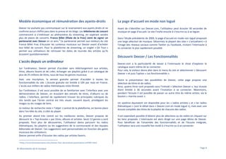 Modèle économique et rémunération des ayants-droits

La page d’accueil en mode non logué

Deezer ne souhaite pas communiquer sur le reversement aux ayants droits et ne
confirme aucun chiffre paru dans la presse et les blogs. Les billetteries de concert
commencent à s’intéresser au phénomène du streaming, en espérant vendre
plus de places de concerts. France Billet (filiale de la Fnac) vient de signer un
8
partenariat avec Deezer en ce sens. Ce partenariat permet aux visiteurs du site
France Billet Fnac d’écouter les contenus musicaux sur Deezer avant d’acheter
leur billet de concert. Pour la plateforme de streaming, un onglet « On Tour »
permet aux utilisateurs de retrouver les dates de tournée des artistes qu’ils
écoutent quotidiennement.

Avant de s’identifier sur Deezer.com, l’utilisateur peut écouter 30 secondes de
musique en page d’accueil. Le site l’invite ensuite à s’inscrire ou à se loguer.

L'accès depuis un ordinateur
Sur l’ordinateur, Deezer permet d’accéder sans téléchargement aux artistes,
titres, albums favoris et de créer, échanger ses playlists grâce à un catalogue de
plus de 25 millions de titres, issus de tous les genres musicaux.
Avec une inscription, la version gratuite permet d’accéder à toutes les
fonctionnalités du site. L’écoute gratuite est limitée à 10h par mois en France.
L’accès aux milliers de radios thématiques reste illimité.
Sur l’ordinateur, il est aussi possible de se familiariser avec l’interface avec une
démonstration de Deezer, en écoutant des extraits de titres, d’albums ou de
radios. L’interface, permet de rapidement trouver les principales rubriques du
site tandis que l’écran central est très visuel, souvent épuré, privilégiant les
images ou les nuages de liens.
Le moteur de recherche reste « l’objet » central de la plateforme, en bonne place
dans l’en-tête du site, à côté du player.
Au premier abord très centré sur les meilleures ventes, Deezer propose de
découvrir le « Top écoutes » par titres, albums et artistes. Seuls 13 genres y sont
proposés. Pour plus de découvertes, l’utilisateur devra parcourir les radios
thématiques, les playlists ou les suggestions de la communauté et des équipes
éditoriales de Deezer. Ces suggestions sont personnalisées en fonction des goûts
musicaux des utilisateurs.
Deezer permet enfin d’écouter des radios par artistes favoris.
8

Dans l’étude précédente de 2009, la page d’accueil en mode non logué proposait
une large sélection de musique. Désormais la plupart des sites « s’actualisent » à
l’image des réseaux sociaux comme Twitter ou Facebook, incitant l’internaute à
se connecter le plus rapidement possible.

Découvrir Deezer / Les Fonctionnalités
Deezer.com a la particularité de laisser à l’internaute le choix d’explorer le
catalogue avant même de se connecter.
Pour cela, le visiteur devra aller dans le menu du site et sélectionner « Découvrir
Deezer » et puis l’option « Les fonctionnalités ».
Outre la présentation des possibilités de Deezer, cette page propose une
sélection de titres et de radios.
Ainsi, quatre titres sont proposés sous l’intitulé « Sélection Deezer », leur écoute
étant limitée à 30 secondes avant l’invitation à se connecter. Néanmoins,
pendant l’écoute il est possible de passer un autre titre du même artiste, via le
bouton « marche avant ».
Un système équivalent est disponible pour les « radios artistes » et « les radios
thématiques » (voir le détail dans « Deezer.com en mode logué »), mais avec une
écoute complète des titres de la playlist de chacune des radios.
Il est cependant possible d’obtenir plus de sélections ou de radios en cliquant sur
les liens proposés. L’internaute est alors dirigé sur une page démo de Deezer.
Pour bénéficier de l’ensemble des fonctionnalités et de l’écoute intégrale,
l’utilisateur sera une nouvelle fois invité à s’inscrire ou à se connecter.

http://www.lesnumeriques.com/deezer-fnac-deviennent-partenaires-n30481.html

© Observatoire de la musique

Page 9

 