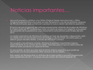    Microsoft empezó a distribuir a los ODMs (Original Design Manufacturer) y OEMs
    (Original Equipment Manufacturers) acceso temprano a una de las primeras versiones
    de Windows 8 para que comiencen a probar la nueva versión del sistema operativo.
    El hecho de que el gigante del software proporcioner versiones de prueba de Windows
    8 a fabricantes de PC confirma que todo va viento en popa con respecto a los planes
    de desarrollo de la plataforma, cuyo lanzamiento está previsto para finales del año
    2012.
    La versión prematura de Windows 8, todavía en fase de desarrollo y depuración, está
    accesible para los principales socios tecnológicos de Microsoft, así como para un
    selecto grupo de beta testers, a través de Microsoft Connect.
    De acuerdo a los primeros rumores, Windows 8 aportará importantes mejoras,
    especialmente en el campo de las Tablet, mercado para el que los fabricantes de
    sistemas están poniendo un especial énfasis.
    En ese sentido, se dice que este será el primer sistema operativo que podrá ser
    ejecutado con los procesadores ARM, exclusivo de las Tablets.
    Esta versión de Windows 8 es un anticipo de la beta pública que está programada
    para septiembre de 2011, e incluye una pre-versión de Internet Explorer 10.
 