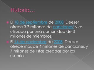  El 18 de septiembre de 2008, Deezer
  ofrece 3.7 millones de canciones1 y es
  utilizado por una comunidad de 3
  millones de miembros.
 El 14 de noviembre de 2008, Deezer
  ofrece más de 4 millones de canciones y
  7 millones de listas creadas por los
  usuarios.
 