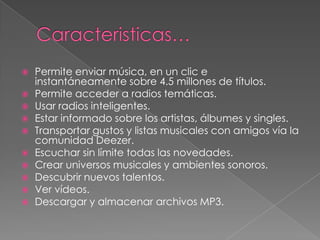    Permite enviar música, en un clic e
    instantáneamente sobre 4.5 millones de títulos.
   Permite acceder a radios temáticas.
   Usar radios inteligentes.
   Estar informado sobre los artistas, álbumes y singles.
   Transportar gustos y listas musicales con amigos vía la
    comunidad Deezer.
   Escuchar sin límite todas las novedades.
   Crear universos musicales y ambientes sonoros.
   Descubrir nuevos talentos.
   Ver vídeos.
   Descargar y almacenar archivos MP3.
 