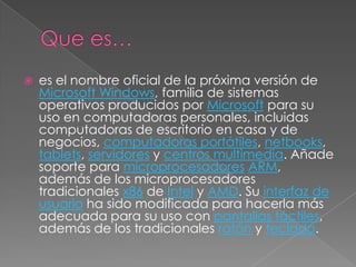   es el nombre oficial de la próxima versión de
    Microsoft Windows, familia de sistemas
    operativos producidos por Microsoft para su
    uso en computadoras personales, incluidas
    computadoras de escritorio en casa y de
    negocios, computadoras portátiles, netbooks,
    tablets, servidores y centros multimedia. Añade
    soporte para microprocesadores ARM,
    además de los microprocesadores
    tradicionales x86 de Intel y AMD. Su interfaz de
    usuario ha sido modificada para hacerla más
    adecuada para su uso con pantallas táctiles,
    además de los tradicionales ratón y teclado.
 