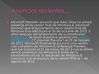    Microsoft también anunció que Aero Glass no estará
    presente en la versión final de Windows 8. Microsoft
    anunció que el lanzamiento de la versión final de
    Windows 8 se efectuará el 26 de octubre de 2012, 3
    años después del lanzamiento de su predecesor
    Windows 7. Se lanzó al público general una versión
    de desarrollo ("Consumer Preview") el 29 de febrero
    de 2012. Microsoft finalmente anunció una versión
    casi completa de Windows 8, la Release Preview,
    que fue lanzada el 31 de mayo de 2012 y es la última
    versión preliminar de Windows 8 antes de su
    lanzamiento oficial. El desarrollo de Windows 8
    concluyó con el anuncio de la versión RTM el 1 de
    agosto de 2012.
 