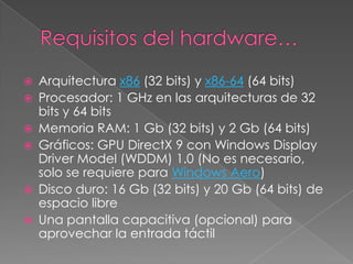    Arquitectura x86 (32 bits) y x86-64 (64 bits)
   Procesador: 1 GHz en las arquitecturas de 32
    bits y 64 bits
   Memoria RAM: 1 Gb (32 bits) y 2 Gb (64 bits)
   Gráficos: GPU DirectX 9 con Windows Display
    Driver Model (WDDM) 1.0 (No es necesario,
    solo se requiere para Windows Aero)
   Disco duro: 16 Gb (32 bits) y 20 Gb (64 bits) de
    espacio libre
   Una pantalla capacitiva (opcional) para
    aprovechar la entrada táctil
 