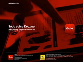 Deezine presentación V1.3 2012




Todo sobre Deezine.
La App de Revistas Interactivas de Diseño para iPad
desarrollada por Fuelgrafics




                 Deezine                                                Deezine es un proyecto de FUELGRAFICS
                 http://itunes.apple.com/app/deezine/id439942928?mt=8   BCN - Ferlandina 45, 08001 BCN T. + 34 931 663 085 F. + 34 934 411 905
                 ---                                                    AND - Antic Camí Ral 1 AD500 Andorra la Vella T. + 376 866 513 F. + 376 864 001
                 http://www.deezine.es                                  -
                 http://www.facebook.com/deezineapp                     http://www.fuelgraﬁcs.com
                 @deezineapp                                            http//www.fuelgraﬁcs.com/blog
 